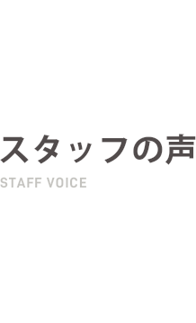 スタッフの声 STAFF VOICE